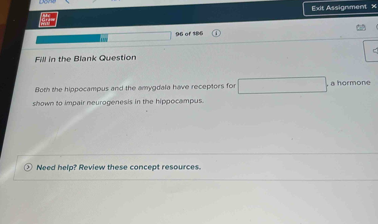 Done 
Exit Assignment x 
Mc 
Graw 
Hill 
96 of 186 
Fill in the Blank Question 
Both the hippocampus and the amygdala have receptors for , a hormone 
shown to impair neurogenesis in the hippocampus. 
Need help? Review these concept resources.