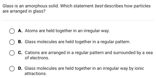 Glass is an amorphous solid. Which statement best describes how particles
are arranged in glass?
A. Atoms are held together in an irregular way.
B. Glass molecules are held together in a regular pattern.
C. Cations are arranged in a regular pattern and surrounded by a sea
of electrons.
D. Glass molecules are held together in an irregular way by ionic
attractions.