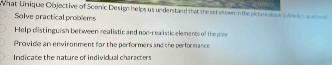 What Unique Objective of Scenic Design helps us understand that the set shown in the picture above is Amalia's apartment?
Solve practical problems
Help distinguish between realistic and non-realistic elements of the play
Provide an environment for the performers and the performance
Indicate the nature of individual characters