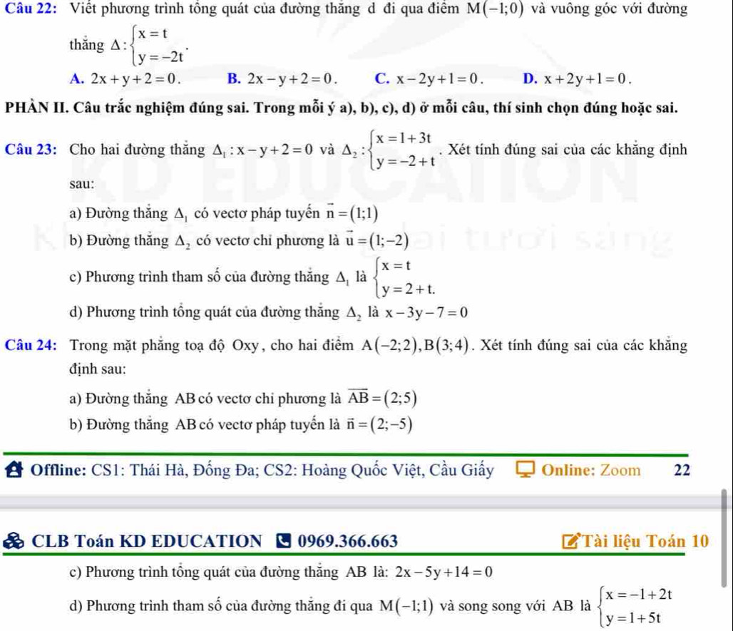 Viết phương trình tổng quát của đường thăng d đi qua điểm M(-1;0) và vuông góc với đường
thắng Delta :beginarrayl x=t y=-2tendarray. .
A. 2x+y+2=0. B. 2x-y+2=0. C. x-2y+1=0. D. x+2y+1=0.
PHÀN II. Câu trắc nghiệm đúng sai. Trong mỗi ý a), b), c), d) ở mỗi câu, thí sinh chọn đúng hoặc sai.
Câu 23: Cho hai đường thăng △ _1:x-y+2=0 và Delta _2:beginarrayl x=1+3t y=-2+tendarray.. Xét tính đúng sai của các khăng định
sau:
a) Đường thắng △ _1 ( có vectơ pháp tuyển vector n=(1;1)
b) Đường thắng △ _2 có vectơ chỉ phương là vector u=(1;-2)
c) Phương trình tham số của đường thắng A là beginarrayl x=t y=2+t.endarray.
d) Phương trình tổng quát của đường thắng △ _2 là x-3y-7=0
Câu 24: Trong mặt phẳng toạ độ Oxy, cho hai điểm A(-2;2),B(3;4). Xét tính đúng sai của các khẵng
định sau:
a) Đường thắng AB có vectơ chi phương là overline AB=(2;5)
b) Đường thắng AB có vectơ pháp tuyến là vector n=(2;-5)
Offline: CS1: Thái Hà, Đống Đa; CS2: Hoàng Quốc Việt, Cầu Giấy Online: Zoom 22
CLB Toán KD EDUCATION 0969.366.663 Tài liệu Toán 10
c) Phương trình tổng quát của đường thắng AB là: 2x-5y+14=0
d) Phương trình tham số của đường thăng đi qua M(-1;1) và song song với AB là beginarrayl x=-1+2t y=1+5tendarray.