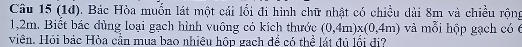 (1đ). Bác Hòa muốn lát một cái lối đi hình chữ nhật có chiều dài 8m và chiều rộng
1,2m. Biết bác dùng loại gạch hình vuông có kích thước (0,4m)x(0,4m) và mỗi hộp gạch có 6
viên. Hỏi bác Hòa cần mua bao nhiêu hộp gạch để có thể lát đủ lối đị?
