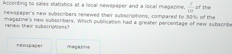 According to sales statistics at a local newspaper and a local magazine,  7/10  of the
newspaper's new subscribers renewed their subscriptions, compared to 50% of the
magazine's new subscribers. Which publication had a greater percentage of new subscribe
renew their subscriptions?
newspaper magazine