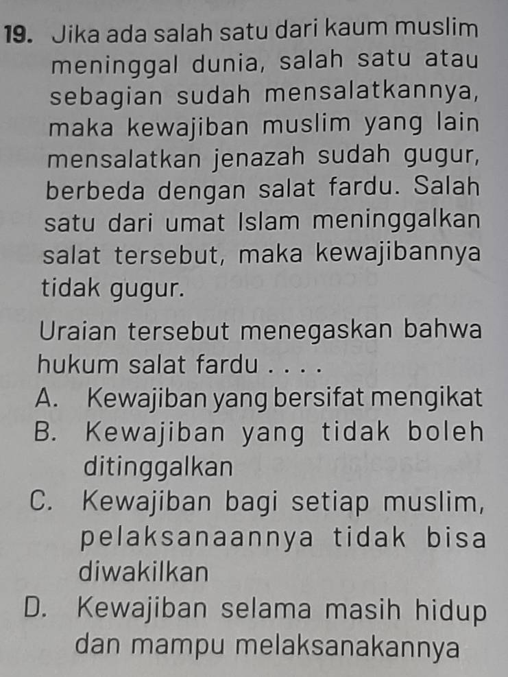 Jika ada salah satu dari kaum muslim
meninggal dunia, salah satu atau
sebagian sudah mensalatkannya,
maka kewajiban muslim yang lain
mensalatkan jenazah sudah gugur,
berbeda dengan salat fardu. Salah
satu dari umat Islam meninggalkan
salat tersebut, maka kewajibannya
tidak gugur.
Uraian tersebut menegaskan bahwa
hukum salat fardu . . . .
A. Kewajiban yang bersifat mengikat
B. Kewajiban yang tidak boleh
ditinggalkan
C. Kewajiban bagi setiap muslim,
pelaksanaannya tidak bisa
diwakilkan
D. Kewajiban selama masih hidup
dan mampu melaksanakannya