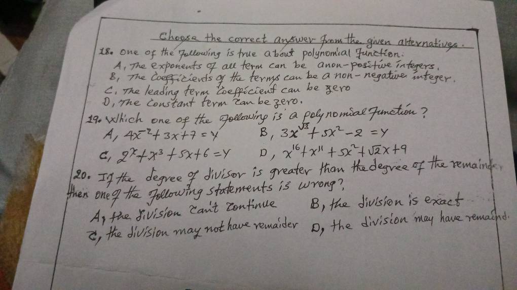 choose the correct answer from the given atternatives.
18. one of the following is true about polynomial Junction.
A, The exponents of all term can be anon-positive integers.
B. The Coefficients of the ternys can be a non- negatine integer.
C. The leading term toefficient can be ero
D, The constant term can be gero.
19 Which one of the geelowing is a poly nomiae Junetion?
A, 4x-2+3x+7=y B, 3x^(sqrt(3))+5x^2-2=y
c. 2^x+x^3+5x+6=y D, x^(16)+x^(11)+5x^2+sqrt(2)x+9
20. If the degree of divisor is greater than the degree of the remaind
When one o the gollowing statements is wrong?
Ap the fivision Can't continue B, the division is exact
i, the division may not have remaider D, the division may have remacnd.