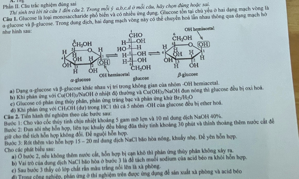 1og
Phần II. Câu trắc nghiệm đúng sai
Thí sinh trả lời từ câu 1 đến câu 2. Trong mỗi ý a,b,c,d ở mỗi câu, hãy chọn đúng hoặc sai.
Câu 1. Glucose là loại monosaccharide phổ biến và có nhiều ứng dụng. Glucose tồn tại chủ yếu ở hai dạng mạch vòng là
α-glucose và β-glucose. Trong dung dịch, hai dạng mạch vòng này có thể chuyển hoá lẫn nhau thông qua dạng mạch hở
như hình sau:
a) Dạng α-glucose và β-glucose khác nhau vị trí trong không gian của nhóm -OH hemiacetal.
b) Khi phán ứng với Cu(OH)₂/NaOH ở nhiệt độ thường và Cu(OH)₂/NaOH đun nóng thì glucose đều bị oxỉ hoả.
c) Glucose có phản ứng thủy phân, phản ứng tráng bạc và phản ứng khử Br /H_2O
d) Khi phản ứng với CH_3OH (dư) trong HC1 thì cả 5 nhóm -OH của glucose đều bị ether hoá.
Câu 2. Tiền hành thí nghiệm theo các bước sau:
Bước 1: Cho vào cốc thủy tính chịu nhiệt khoảng 5 gam mỡ lợn và 10 ml dung dịch NaOH 40%.
Bước 2: Đụn sôi nhẹ hỗn hợp, liên tục khuẩy đều bằng đũa thủy tinh khoảng 30 phút và thinh thoảng thêm nước cất đề
giữ cho thể tích hỗn hợp không đổi. Để nguội hỗn hợp.
Bước 3: Rót thêm vào hỗn hợp 15 - 20 ml dung dịch NaCl bão hòa nóng, khuẩy nhẹ. Đề yên hỗn hợp.
Cho các phát biểu sau:
a) Ở bước 2, nếu không thêm nước cất, hỗn hợp bị cạn khô thì phản ứng thủy phân không xảy ra.
b) Vaí trò của dung dịch NaCl bão hòa ở bước 3 là đề tách muối sodium của acid béo ra khỏi hỗn hợp.
c) Sau bước 3 thấy có lớp chất rần màu trắng nổi lên là xà phòng.
d) Trong cộng nghiệp, phản ứng ở thí nghiệm trên được ứng dụng để sản xuất xã phòng và acid béo