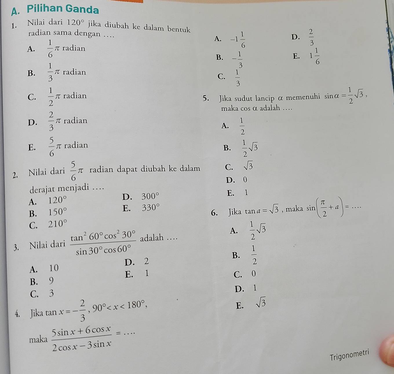 Pilihan Ganda
1. Nilai dari 120° jika diubah ke dalam bentuk
radian sama dengan …_
A. -1 1/6   2/3 
D.
A.  1/6 π radian
B. - 1/3  1 1/6 
E.
B.  1/3 π radian
C.  1/3 
C.  1/2 π radian
5. Jika sudut lancip α memenuhi sin alpha = 1/2 sqrt(3), 
maka cos α adalah …
D.  2/3 π radian
A.  1/2 
E.  5/6 π radian
B.  1/2 sqrt(3)
2. Nilai dari  5/6 π radian dapat diubah ke dalam C. sqrt(3)
D. 0
derajat menjadi …
A. 120°
D. 300° E. 1
B. 150° 6. Jika tan a=sqrt(3) , maka sin ( π /2 +a)=...
E. 330°
C. 210°
A.  1/2 sqrt(3)
3. Nilai dari  tan^260°cos^230°/sin 30°cos 60°  adalah …
D. 2
B.  1/2 
A. 10
E. 1
B. 9 C. 0
C. 3 D. 1
4. Jika tan x=- 2/3 , 90° ,
E. sqrt(3)
maka  (5sin x+6cos x)/2cos x-3sin x =·s · _
Trigonometri