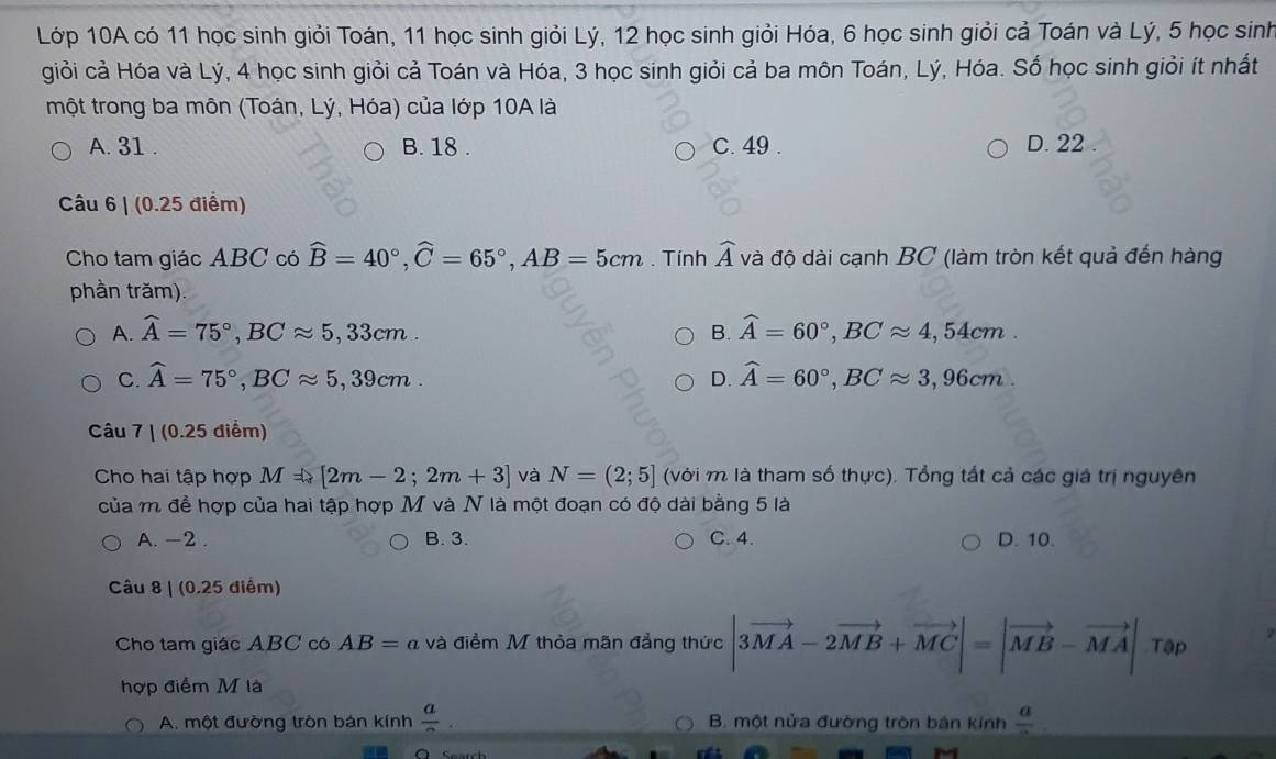 Lớp 10A có 11 học sinh giỏi Toán, 11 học sinh giỏi Lý, 12 học sinh giỏi Hóa, 6 học sinh giỏi cả Toán và Lý, 5 học sinh
giỏi cả Hóa và Lý, 4 học sinh giỏi cả Toán và Hóa, 3 học sinh giỏi cả ba môn Toán, Lý, Hóa. Số học sinh giỏi ít nhất
một trong ba môn (Toán, Lý, Hóa) của lớp 10A là
A. 31 . B. 18 . C. 49 . D. 22 .
Câu 6 | (0.25 điểm)
Cho tam giác ABC có widehat B=40°,widehat C=65°,AB=5cm. Tính widehat A và độ dài cạnh BC (làm tròn kết quả đến hàng
phần trăm)
A. widehat A=75°,BCapprox 5,33cm. B.widehat A=60°,BCapprox 4,54cm.
C. widehat A=75°,BCapprox 5,39cm. D.widehat A=60°,BCapprox 3,96cm
Câu 7 | (0.25 điểm)
Cho hai tập hợp M=[2m-2;2m+3] và N=(2;5] (với m là tham số thực). Tổng tất cả các giá trị nguyên
của m để hợp của hai tập hợp M và N là một đoạn có độ dài bằng 5 là
A. -2 . B. 3. C. 4. D. 10.
Câu 8 | (0.25 điểm)
Cho tam giác ABC có AB=a và điểm M thỏa mãn đẳng thức |3vector MA-2vector MB+vector MC|=|vector MB-vector MA| _r @p
hợp điểm M là
A. một đường tròn bán kính frac a B. một nửa đường tròn bản kính frac a