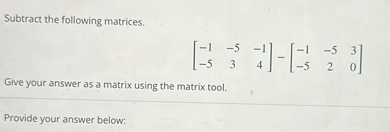 Subtract the following matrices.
beginbmatrix -1&-5&-1 -5&3&4endbmatrix -beginbmatrix -1&-5&3 -5&2&0endbmatrix
Give your answer as a matrix using the matrix tool. 
Provide your answer below: