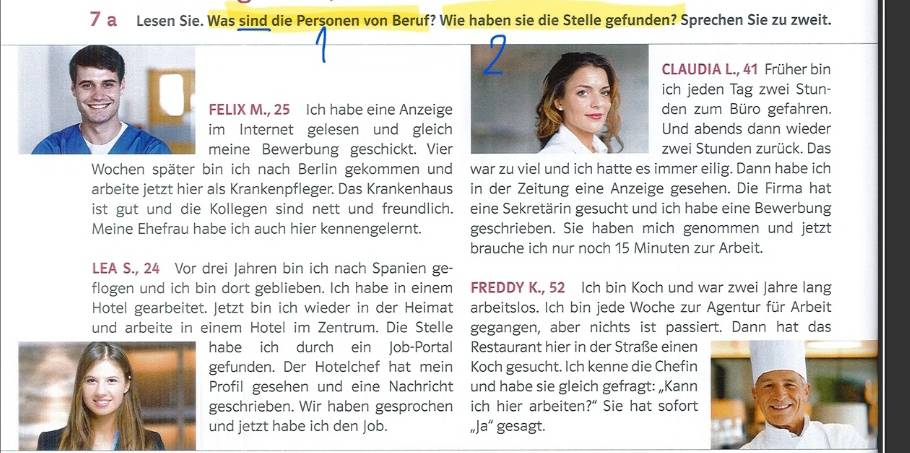 a Lesen Sie. Was sind die Personen von Beruf? Wie haben sie die Stelle gefunden? Sprechen Sie zu zweit.
CLAUDIA L., 41 Früher bin
ich jeden Tag zwei Stun-
ELIX M., 25 Ich habe eine Anzeigeden zum Büro gefahren.
m Internet gelesen und gleich Und abends dann wieder
eine Bewerbung geschickt. Vierzwei Stunden zurück. Das
Wochen später bin ich nach Berlin gekommen und war zu viel und ich hatte es immer eilig. Dann habe ich
arbeite jetzt hier als Krankenpfleger. Das Krankenhaus in der Zeitung eine Anzeige gesehen. Die Firma hat
ist gut und die Kollegen sind nett und freundlich. eine Sekretärin gesucht und ich habe eine Bewerbung
Meine Ehefrau habe ich auch hier kennengelernt. geschrieben. Sie haben mich genommen und jetzt
brauche ich nur noch 15 Minuten zur Arbeit.
LEA S., 24 Vor drei Jahren bin ich nach Spanien ge-
flogen und ich bin dort geblieben. Ich habe in einem FREDDY K., 52 Ich bin Koch und war zwei Jahre lang
Hotel gearbeitet. Jetzt bin ich wieder in der Heimat arbeitslos. Ich bin jede Woche zur Agentur für Arbeit
und arbeite in einem Hotel im Zentrum. Die Stelle gegangen, aber nichts ist passiert. Dann hat das
habe ich durch ein Job-Portal Restaurant hier in der Straße einen
gefunden. Der Hotelchef hat mein Koch gesucht. Ich kenne die Chefin
Profil gesehen und eine Nachricht und habe sie gleich gefragt: „Kann
geschrieben. Wir haben gesprochen ich hier arbeiten?" Sie hat sofort
nd jetzt habe ich den Job. a'' gesagt.