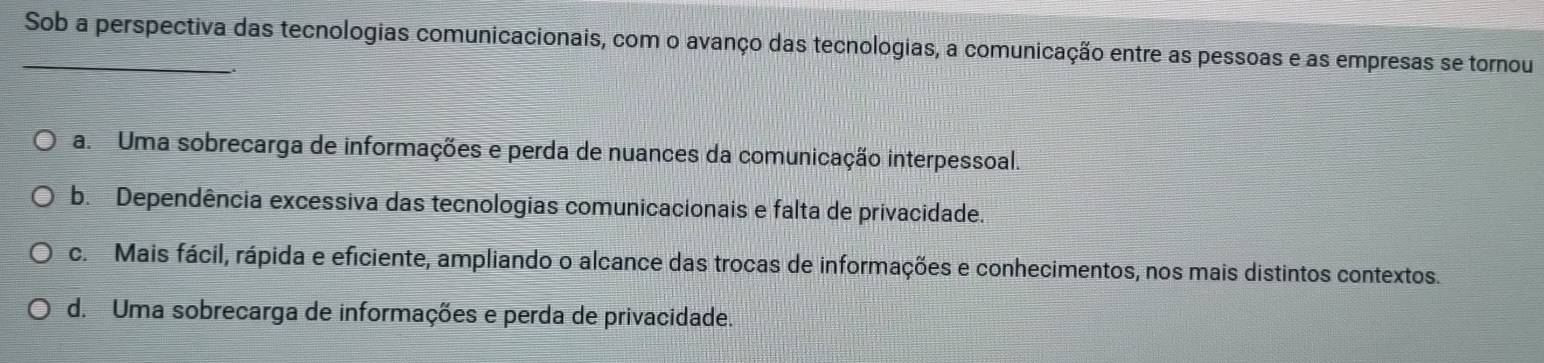 Sob a perspectiva das tecnologias comunicacionais, com o avanço das tecnologias, a comunicação entre as pessoas e as empresas se tornou
a. Uma sobrecarga de informações e perda de nuances da comunicação interpessoal.
b. Dependência excessiva das tecnologias comunicacionais e falta de privacidade.
c. Mais fácil, rápida e eficiente, ampliando o alcance das trocas de informações e conhecimentos, nos mais distintos contextos.
d. Uma sobrecarga de informações e perda de privacidade.