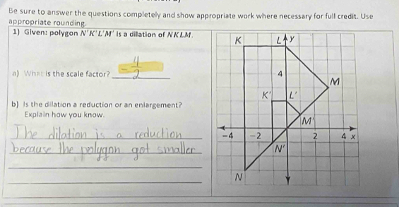 Be sure to answer the questions completely and show appropriate work where necessary for full credit. Use
appropriate rounding.
1) Given: polygon N'K'L'M' is a dilation of NKLM.
a) What is the scale factor?_ 
b) is the dilation a reduction or an enlargement?
Explain how you know.
_-4
_
_
_