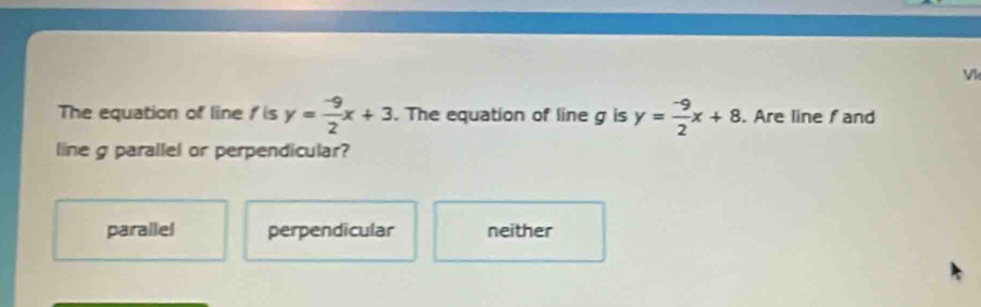 Vl
The equation of line I is y= (-9)/2 x+3. The equation of line g is y= (-9)/2 x+8. Are line fand
line g parallel or perpendicular?
parallel perpendicular neither