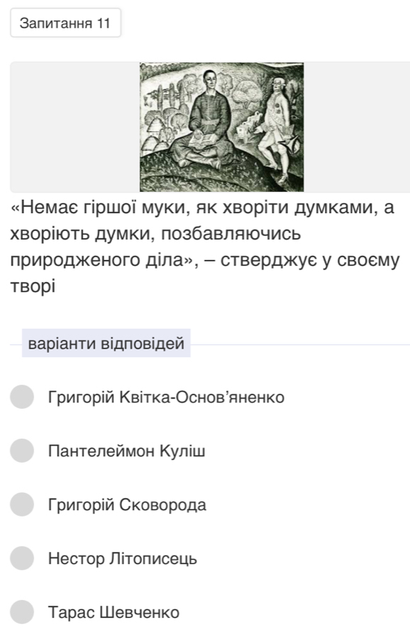 Запитання 11
«Немае гіршої муки, як хворίти думками, а
хворіють думки, позбавляючись
природженого діла», - стверджуе у своему
TBOpi
Βаріанти Βідповідей
ригорій Κвітка-Основаяненко
Пантелеймон Κуліш
Γρигοрίй Сковорода
Нестор Літоπисець
Tарас Шевченко