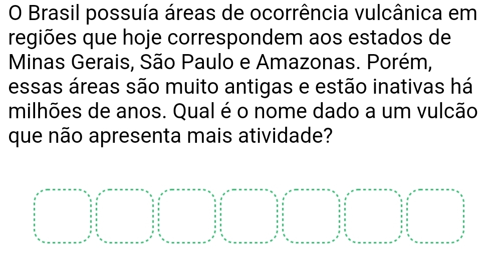 Brasil possuía áreas de ocorrência vulcânica em 
regiões que hoje correspondem aos estados de 
Minas Gerais, São Paulo e Amazonas. Porém, 
essas áreas são muito antigas e estão inativas há 
milhões de anos. Qual é o nome dado a um vulcão 
que não apresenta mais atividade?