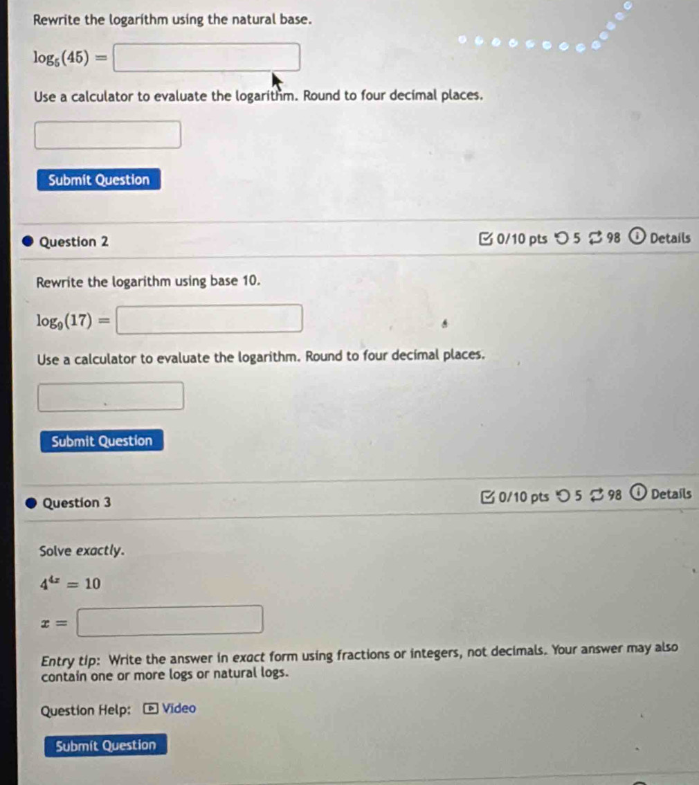 Rewrite the logarithm using the natural base.
log _5(45)=□
Use a calculator to evaluate the logarithm. Round to four decimal places. 
□ 
Submit Question 
Question 2 □ 0/10 pts つ 5 98 ① Details 
Rewrite the logarithm using base 10.
log _9(17)=□
Use a calculator to evaluate the logarithm. Round to four decimal places. 
□ 
Submit Question 
Question 3 0/10 pts つ 5 98 i Details 
Solve exactly.
4^(4x)=10
x= □ 
Entry tip: Write the answer in exact form using fractions or integers, not decimals. Your answer may also 
contain one or more logs or natural logs. 
Question Help: * Video 
Submít Question