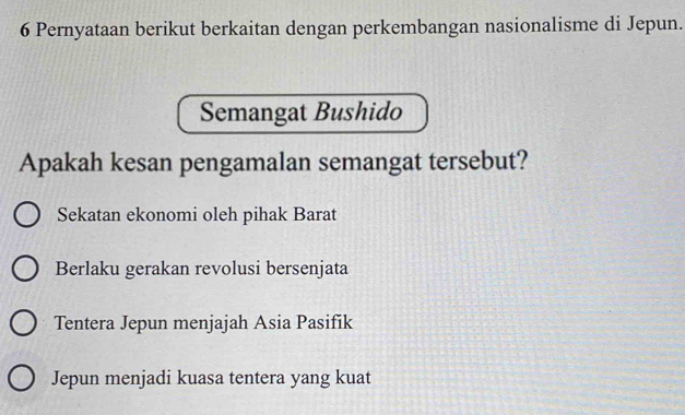 Pernyataan berikut berkaitan dengan perkembangan nasionalisme di Jepun.
Semangat Bushido
Apakah kesan pengamalan semangat tersebut?
Sekatan ekonomi oleh pihak Barat
Berlaku gerakan revolusi bersenjata
Tentera Jepun menjajah Asia Pasifik
Jepun menjadi kuasa tentera yang kuat