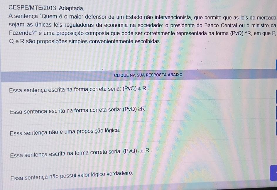 CESPE/MTE/2013. Adaptada.
A sentença "Quem é o maior defensor de um Estado não intervencionista, que permite que as leis de mercado
sejam as únicas leis reguladoras da economia na sociedade: o presidente do Banco Central ou o ministro da
Fazenda?" é uma proposição composta que pode ser corretamente representada na forma (PvQ)^wedge R , em que P,
Q e R são proposições simples convenientemente escolhidas.
CLIQÚE NA SUA RESPOSTA ABAIXO
Essa sentença escrita na forma correta seria: (Pvee Q)≤ R.
Essa sentença escrita na forma correta seria: (Pvee Q)≥ R.
Essa sentença não é uma proposição lógica.
Essa sentença escrita na forma correta seria: (Pvee Q) _ IL R
Essa sentença não possui valor lógico verdadeiro.