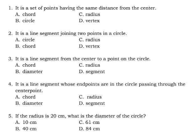 It is a set of points having the same distance from the center.
A. chord C. radius
B. circle D. vertex
2. It is a line segment joining two points in a circle.
A. circle C. radius
B. chord D. vertex
3. It is a line segment from the center to a point on the circle.
A. chord C. radius
B. diameter D. segment
4. It is a line segment whose endpoints are in the circle passing through the
centerpoint.
A. chord C. radius
B. diameter D. segment
5. If the radius is 20 cm, what is the diameter of the circle?
A. 10 cm C. 61 cm
B. 40 cm D. 84 cm