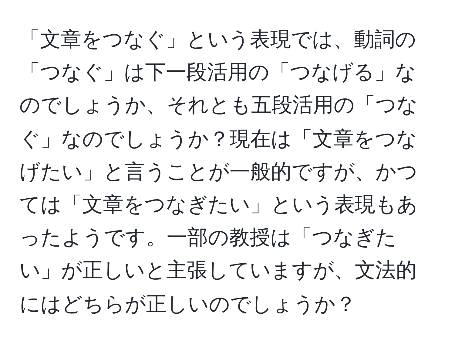 「文章をつなぐ」という表現では、動詞の「つなぐ」は下一段活用の「つなげる」なのでしょうか、それとも五段活用の「つなぐ」なのでしょうか？現在は「文章をつなげたい」と言うことが一般的ですが、かつては「文章をつなぎたい」という表現もあったようです。一部の教授は「つなぎたい」が正しいと主張していますが、文法的にはどちらが正しいのでしょうか？