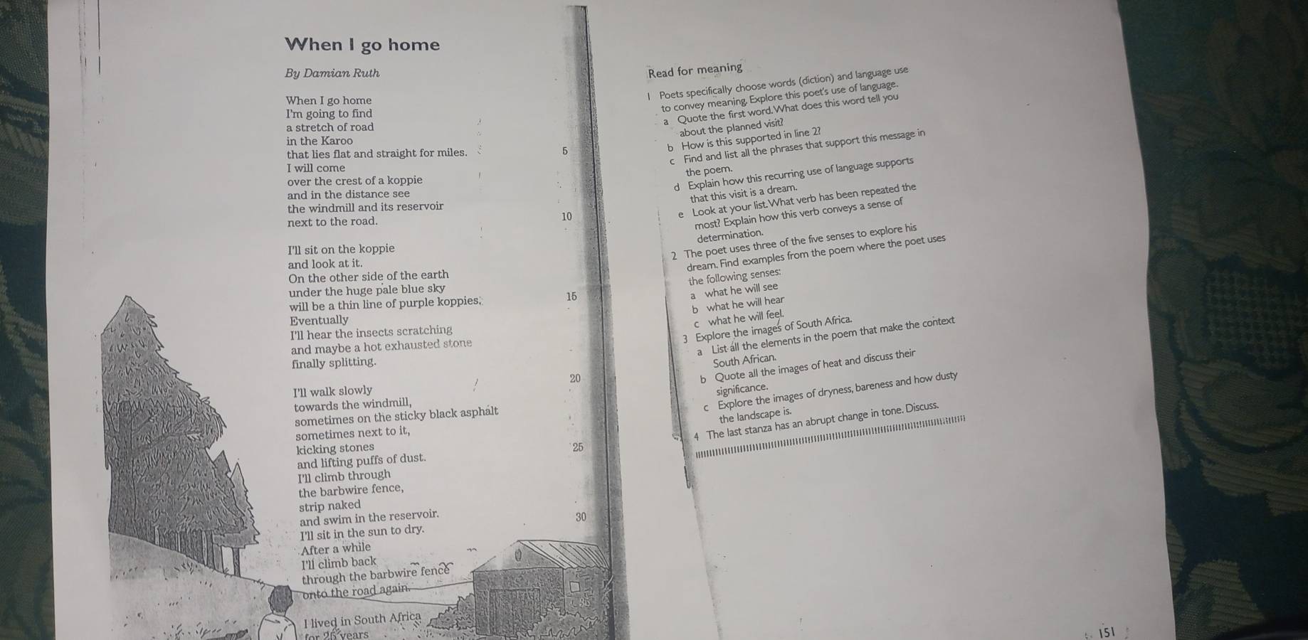 When I go home 
By Damian Ruth Read for meaning 
When I go home 
I Poets specifically choose words (diction) and language use 
to convey meaning. Explore this poet's use of language. 
I'm going to find 
a stretch of road 
a Quote the first word.What does this word tell you 
about the planned visit? 
in the Karoo 
c Find and list all the phrases that support this message in 
5 
b How is this supported in line 2? 
that lies flat and straight for miles. 
I will come 
the poem. 
over the crest of a koppie 
d Explain how this recurring use of language supports 
and in the distance see 
10 that this visit is a dream. 
the windmill and its reservoir 
e Look at your list.What verb has been repeated the 
next to the road. 
most? Explain how this verb conveys a sense of 
determination. 
I'll sit on the koppie 
2 The poet uses three of the five senses to explore his 
and look at it. 
dream. Find examples from the poem where the poet uses 
On the other side of the earth 
the following senses: 
under the huge pale blue sky
15
a what he will see 
will be a thin line of purple koppies. 
b what he will hear 
Eventually 
c what he will feel. 
3 Explore the images of South Africa. 
I'll hear the insects scratching 
and maybe a hot exhausted stone 
a List all the elements in the poem that make the context 
finally splitting 
South African.
20
b Quote all the images of heat and discuss their 
I'll walk slowly significance. 
towards the windmill 
c Explore the images of dryness, bareness and how dusty 
sometimes on the sticky black asphalt 
the landscape is. 
sometimes next to it, 
4 The last stanza has an abrupt change in tone. Discuss. 
kicking stones 25
and lifting puffs of dust. 
I'll climb through 
the barbwire fence, 
strip naked 
and swim in the reservoir. 30 
I'll sit in the sun to dry. 
After a while 
I'll climb back 
through the barbwire fence 
onto the road again. 
I lived in South Africa