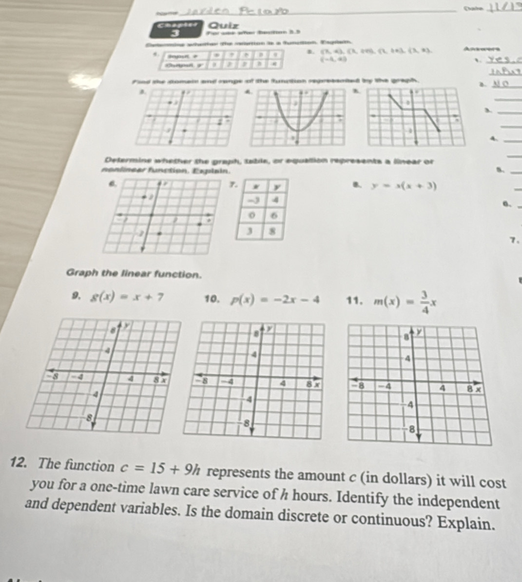 ta 
_ 
_ 
Chapter Quiz 
a 
Eeneaioen antheotiion othan menectionn iks an Muaens. Emgnecó. Astoers 
。 
, B α 8. (7,4),(3,499,(2,18), (3,9),(3,9),
(-4,4)
a 
_、 
_ 
find the comets and cange of the funation regretented by the graph. 
B._ 
_ 
_ 
_ 
A._ 
Determine whether the graph, table, or equallion represents a linear or 
_ 
nanlnear function. Esplain 
5._ 
B.
y=x(x+3)
_ 

e._ 
a 
7. 
Graph the linear function. 
9. g(x)=x+7 10. p(x)=-2x-4 11. m(x)= 3/4 x
12. The function c=15+9h represents the amount c (in dollars) it will cost 
you for a one-time lawn care service of h hours. Identify the independent 
and dependent variables. Is the domain discrete or continuous? Explain.