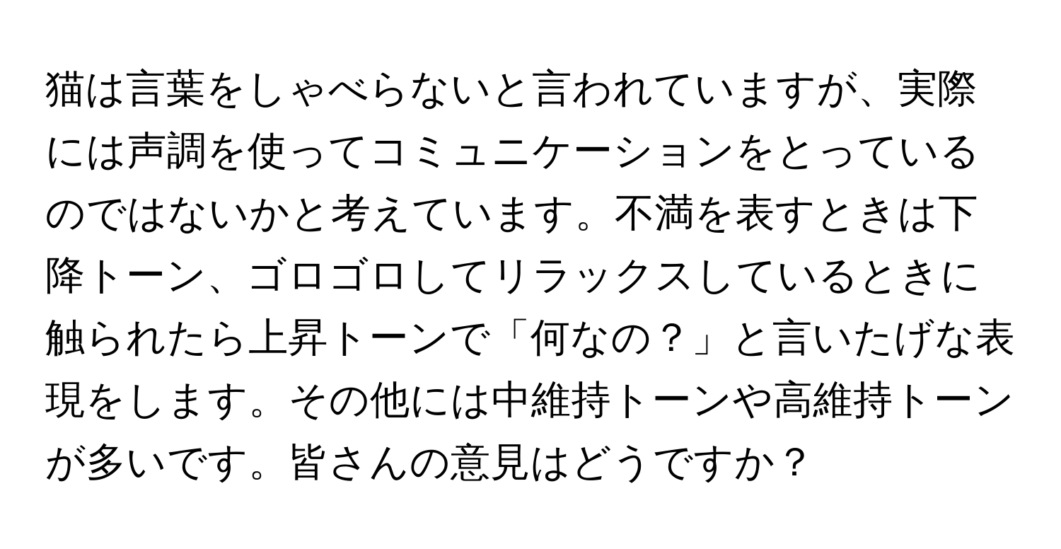 猫は言葉をしゃべらないと言われていますが、実際には声調を使ってコミュニケーションをとっているのではないかと考えています。不満を表すときは下降トーン、ゴロゴロしてリラックスしているときに触られたら上昇トーンで「何なの？」と言いたげな表現をします。その他には中維持トーンや高維持トーンが多いです。皆さんの意見はどうですか？