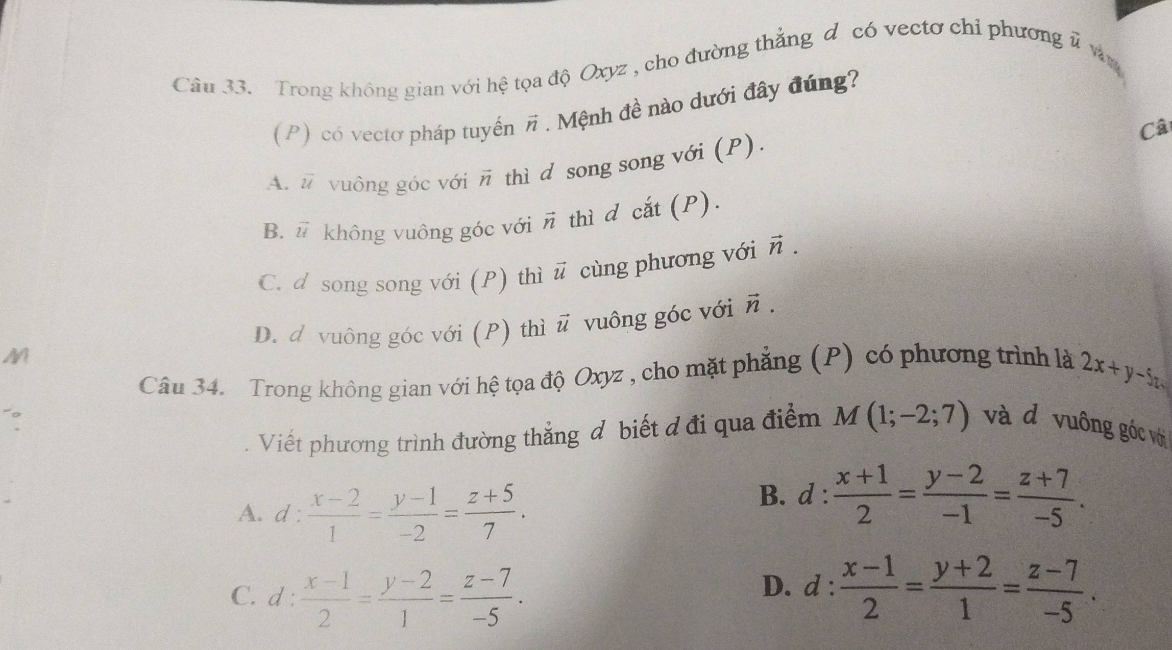 Trong không gian với hệ tọa độ Oxyz , cho đường thẳng đ có vectơ chỉ phương # v
(P) có vectơ pháp tuyến vector n * . Mệnh đề nào dưới đây đúng?
Câ
A. ũ vuông góc với vector n 1 thì d song song với (P).
B. vector u không vuông góc với vector n thì d cắt (P).
C. d song song với (P) thì vector u cùng phương với vector n.
D. d vuông góc với (P) thì vector u vuông góc với vector n. 
M
Câu 34. Trong không gian với hệ tọa độ Oxyz , cho mặt phẳng (P) có phương trình là
2x+y-5z
Viết phương trình đường thẳng đ biết đ đi qua điểm M(1;-2;7) và đ vuông góc với
A. d :  (x-2)/1 = (y-1)/-2 = (z+5)/7 .
B. d :  (x+1)/2 = (y-2)/-1 = (z+7)/-5 .
C. d :  (x-1)/2 = (y-2)/1 = (z-7)/-5 .
D. d :  (x-1)/2 = (y+2)/1 = (z-7)/-5 .