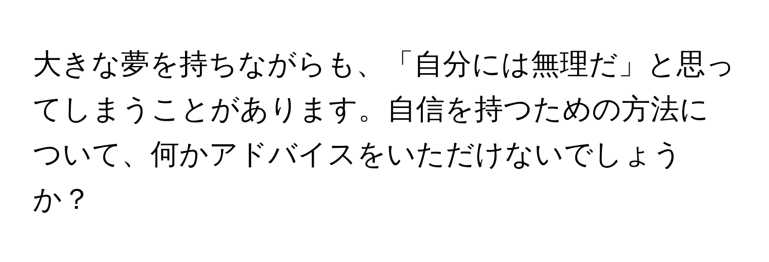 大きな夢を持ちながらも、「自分には無理だ」と思ってしまうことがあります。自信を持つための方法について、何かアドバイスをいただけないでしょうか？