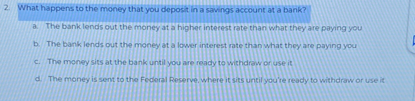 What happens to the money that you deposit in a savings account at a bank?
a. The bank lends out the money at a higher interest rate than what they are paying you
b. The bank lends out the money at a lower interest rate than what they are paying you
c. The money sits at the bank until you are ready to withdraw or use it
d. The money is sent to the Federal Reserve, where it sits until you're ready to withdraw or use it