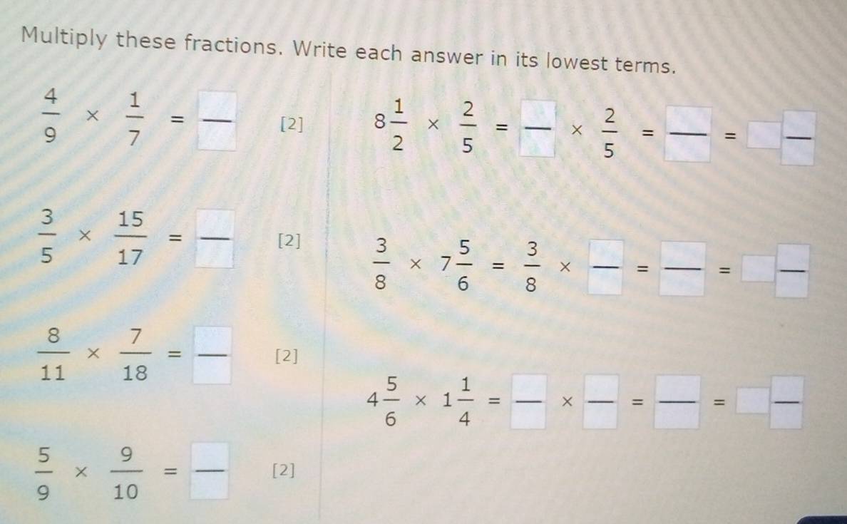 Multiply these fractions. Write each answer in its lowest terms.
 4/9 *  1/7 = □ /□   [2] 8 1/2 *  2/5 = □ /□  *  2/5 = □ /□  =□  □ /□  
 3/5 *  15/17 = □ /□   [2]
 3/8 * 7 5/6 = 3/8 *  □ /□  = □ /□  =□  □ /□  
 8/11 *  7/18 = □ /□   [2]
4 5/6 * 1 1/4 = □ /□  *  □ /□  =□  □ /□  
 5/9 *  9/10 = □ /□   [2]