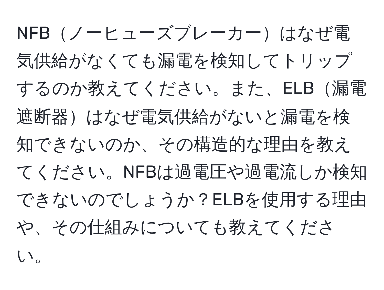 NFBノーヒューズブレーカーはなぜ電気供給がなくても漏電を検知してトリップするのか教えてください。また、ELB漏電遮断器はなぜ電気供給がないと漏電を検知できないのか、その構造的な理由を教えてください。NFBは過電圧や過電流しか検知できないのでしょうか？ELBを使用する理由や、その仕組みについても教えてください。