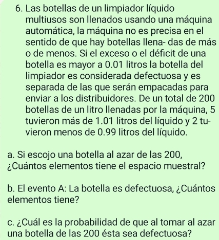 Las botellas de un limpiador líquido 
multiusos son Ilenados usando una máquina 
automática, la máquina no es precisa en el 
sentido de que hay botellas Ilena- das de más 
o de menos. Si el exceso o el déficit de una 
botella es mayor a 0.01 litros la botella del 
limpiador es considerada defectuosa y es 
separada de las que serán empacadas para 
enviar a los distribuidores. De un total de 200
botellas de un litro llenadas por la máquina, 5
tuvieron más de 1.01 litros del líquido y 2 tu- 
vieron menos de 0.99 litros del líquido. 
a. Si escojo una botella al azar de las 200, 
¿Cuántos elementos tiene el espacio muestral? 
b. El evento A: La botella es defectuosa, ¿Cuántos 
elementos tiene? 
c. ¿Cuál es la probabilidad de que al tomar al azar 
una botella de las 200 ésta sea defectuosa?