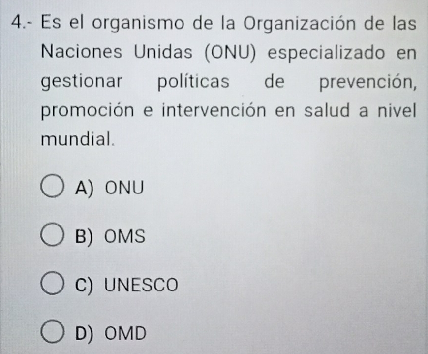 4.- Es el organismo de la Organización de las
Naciones Unidas (ONU) especializado en
gestionar políticas de prevención,
promoción e intervención en salud a nivel
mundial.
A) ONU
B)OMS
C) UNESCO
D) OMD