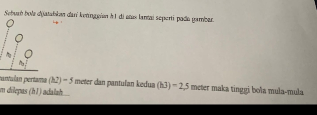 Sebuah bola dijatuhkan dari ketinggian h1 di atas lantai seperti pada gambar. 
pantulan pertama (h2)=5 meter dan pantulan kedua (h3)=2,5 meter maka tinggi bola mula-mula
m dilepas (h1) adalah..