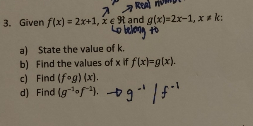 Given f(x)=2x+1, x∈ R and g(x)=2x-1, x!= k
a) State the value of k. 
b) Find the values of x if f(x)=g(x). 
c) Find (fcirc g)(x). 
d) Find (g-¹of-¹). →g=' / f''