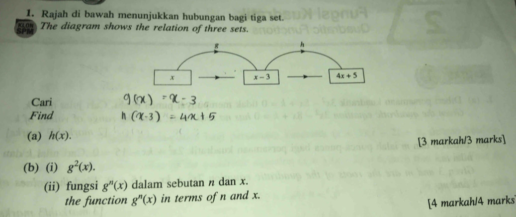 Rajah di bawah menunjukkan hubungan bagi tiga set. 
KLON 
SPF The diagram shows the relation of three sets.
g
h
x
x-3
4x+5
Cari 
Find 
(a) h(x). 
[3 markah/3 marks] 
(b) (i) g^2(x). 
(ii) fungsi g^n(x dalam sebutan n dan x. 
the function g^n(x) in terms of n and x. 
[4 markah/4 marks