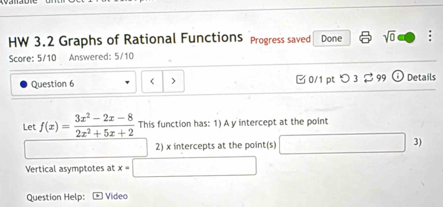 Yd 
HW 3.2 Graphs of Rational Functions Progress saved Done sqrt(0) 
Score: 5/10 Answered: 5/10 
Question 6 0/1 pt つ 3 99 Details 
Let f(x)= (3x^2-2x-8)/2x^2+5x+2  This function has: 1) A y intercept at the point 
2) x intercepts at the point(s) □ 3) 
Vertical asymptotes at x=□
Question Help: Video