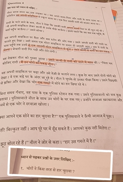 इस पाठ़ को ध्यान से पविए :-
73 Hat
जौल बारह साल का एक लड़का था। वह अपने माता-पिता और दादी के साथ रहता था ।
पतिदिन ऋ्ह अपजी साइकिल से स्कूल जाता था। एक दिन उसकी दादी को बाजार जाना था।
हादी के चले जाने के बाद, नील ने देखा कि उसकी दादी अपना बस्तों मेत्र पर ही भूल गई थी।
वहाँ पहुँच जाऊँगा ।" उसने सोचा।
"य अपनी साइकिल लेकर जल्दी से उनके पीछे जाऊँगा। इससे पहले कि वह बस तक पहवे, मे
बह अपनी साइकिल पर बैठा और बस स्टॉप की ओर गवा। उसने अपनी दादी को रास्ते पर
चलते हुए देखा। उसी समय एक मोटर साइकिल पर सवार दो आटपी ऑए। जब वेदादी के
पास पहंचे तन उनमें से एक आदमी मोटर साइकिल से कूढा। उसने जल्दी से दादी का हार पकड
लिया। बेचारी दादी गिर पड़ी और रोने लगी।
गह देखकर नील को गुस्सा आया। उसने जल्दी से दादी को उठने में मदद की।"विंता पत
कीजिए दादी। में उन चोरों को पकरड़ लेंगा ।"
वह अपनी साइकिल पर चढ़ा और उसे तेज़ी से चलानेलगा। कुछ देर बाद उसने दोनों चोरों को
रेखा। वेएक बड़ेघर के अंदर जा रहेथे। नील ने चुपके-से उनका पीछा किया। उसनेखिड़की
से झाँका और देखा कि चोर एक गमले में सोने का हार छिपा रहे थे।
बिना समय गँवाए, वह पास के एक पुलिस स्टेशन तक गया। उसने पुलिसवालों को सब कुछ
वताया । पुलिसवाले नील के साथ उन चोरों के घर तक गए। उन्होंने दरवाज़ा ख़टखटाया और
नमें से एक चोर ने दरवाज़ा खोला।
क्या आपने एक सोने का हार चुराया है?" एक पुलिसवाले ने ऊँची आवाज़ में पूछा।
हीं! बिल्कुल नहीं। आप पूरे घर में ढूँढ सकते हैं। आपको कुछ नर्हीं मिलेगा।"
झठ बोल रहे हैं।” नील ने ज़ोर से कहा। “हार उस गमले में है।
ध्यान से पढ़कर प्रश्नों के उत्तर लिखिए :-
१.चोरों ने किस तरह से हार चुराया ?