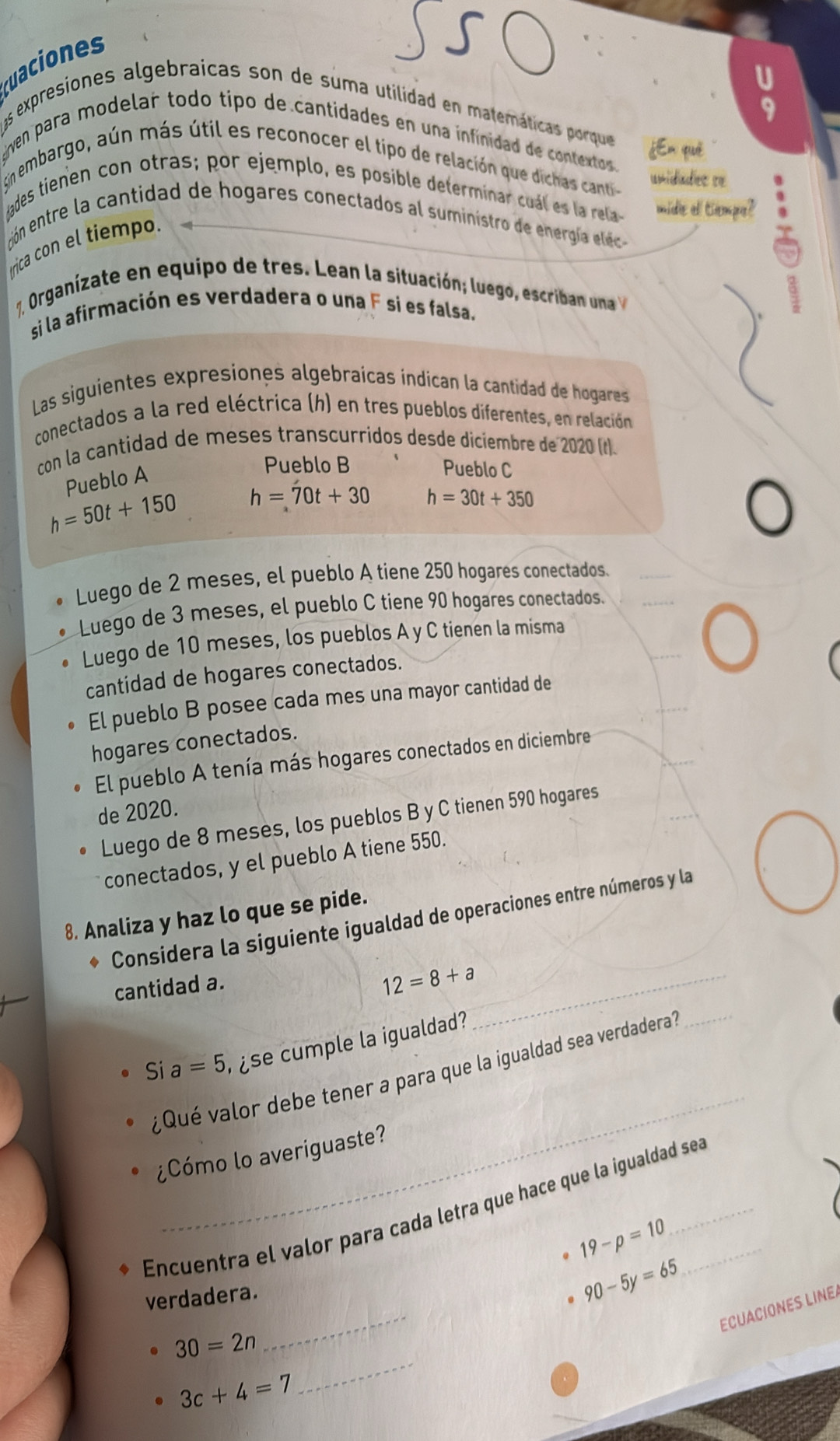 uaciones
s expresiones algebraicas son de suma utilidad en matemáticas porque ¿Em què
gven para modelar todo tipo de cantidades en una infinidad de contextos.
gn embargo, aún más útil es reconocer el tipo de relación que dichas canti unidades re
ades tienen con otras; por ejemplo, es posible determinar cuál es la rela mide el tiempe?
cón entre la cantidad de hogares conectados al suministro de nergií elec 
trica con el tiempo.
1. Organizate en equipo de tre   an la situac ó lue o escr  
si la afirmación es verdadera o una F sí es falsa.
Las siguientes expresiones algebraícas indican la cantidad de hogares
conectados a la red eléctrica (h) en tres pueblos diferentes, en relación
con la cantidad de meses transcurridos desde diciembre de 2020 (t).
Pueblo A
Pueblo B Pueblo C
h=50t+150 h=70t+30 h=30t+350
Luego de 2 meses, el pueblo A tiene 250 hogares conectados.
Luego de 3 meses, el pueblo C tiene 90 hogares conectados.
Luego de 10 meses, los pueblos A y C tienen la misma
cantidad de hogares conectados.
El pueblo B posee cada mes una mayor cantidad de
hogares conectados.
El pueblo A tenía más hogares conectados en diciembre
de 2020.
Luego de 8 meses, los pueblos B y C tienen 590 hogares
conectados, y el pueblo A tiene 550.
8. Analiza y haz lo que se pide.
Considera la siguiente igualdad de operaciones entre números y la
cantidad a.
_ 12=8+a
Si a=5 s  mp le la igualdad 
_
_
Qué valor debe tener a para que la igualdad sea verdadera
¿Cómo lo averiguaste?
Encuentra el valor para cada letra que hace que la igualdad sea
19-p=10
_
verdadera.
90-5y=65
ECUACIONES LINE
_
30=2n
3c+4=7