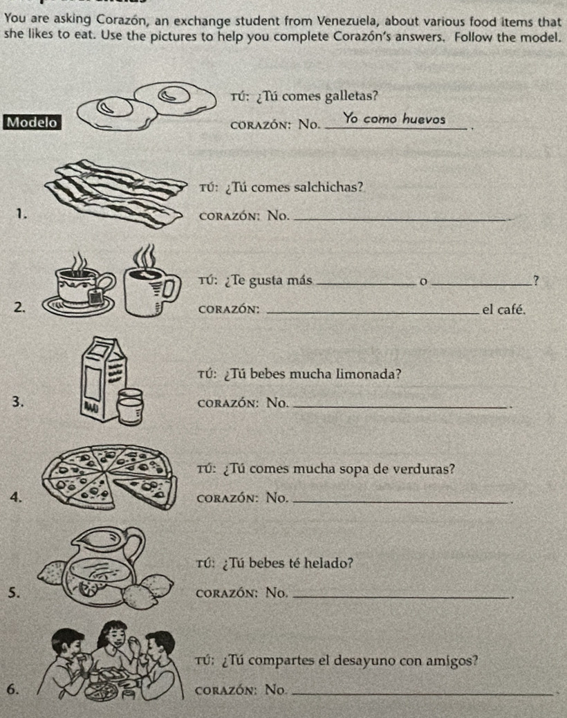 You are asking Corazón, an exchange student from Venezuela, about various food items that 
she likes to eat. Use the pictures to help you complete Corazón's answers. Follow the model. 
Tú: ¿Tú comes galletas? 
Modelo corazón: No._ to como huevos 
Tú: ¿Tú comes salchichas? 
1. 
corazón: No._ 
Tú: ¿Te gusta más _o_ ? 
2.corazón: _el café. 
Tú: ¿Tú bebes mucha limonada? 
3. corazón: No._ 
Tú: ¿Tú comes mucha sopa de verduras? 
4. corazón: No._ 
. 
Tú: ¿Tú bebes té helado? 
5. corazón: No._ 
. 
Tú: ¿Tú compartes el desayuno con amigos? 
6. corazón: No._ 
、