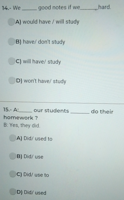 14.- We_ good notes if we_ hard.
A) would have / will study
B) have/ don't study
C) will have/ study
D) won't have/ study
15.- A:_ our students _do their
homework ?
B: Yes, they did.
A) Did/ used to
B) Did/ use
C) Did/ use to
D) Did/ used