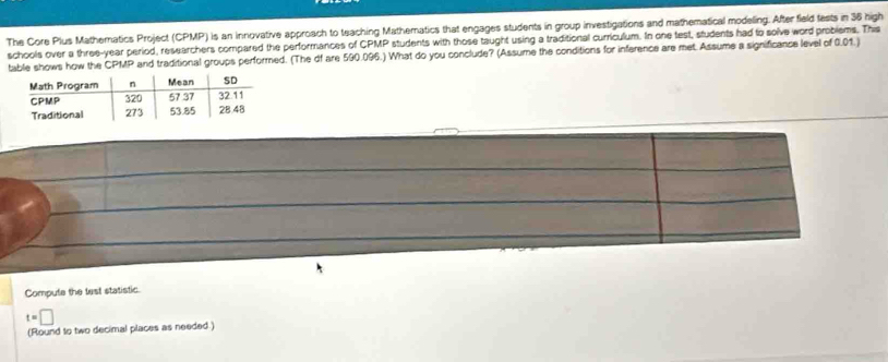 The Core Plus Mathematics Project (CPMP) is an innovative approach to teaching Mathematics that engages students in group investigations and mathematical modeling. After field fests in 36 high 
schools over a three-year period, researchers compared the performances of CPMP students with those taught using a traditional curriculum. In one test, students had to solve word problems. The 
table shows how the CPMP and traditional groups performed. (The df are 590.096.) What do you conclude? (Assume the conditions for inference are met. Assume a significance level of 0.01.) 
Compute the test statistic
t=□
(Round to two decimal places as needed)