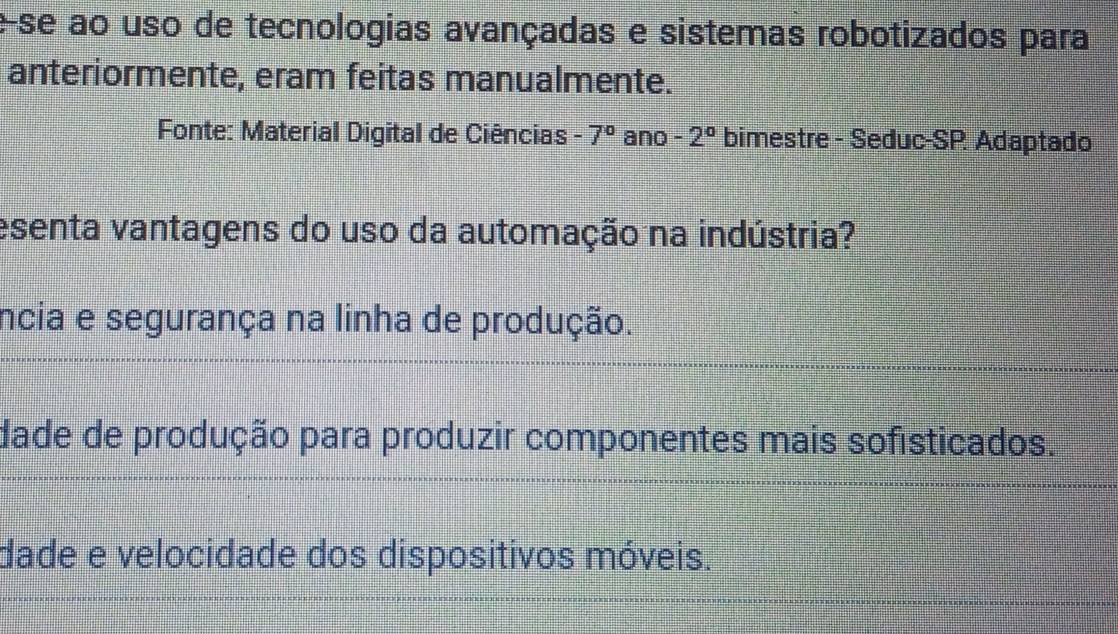 ese ao uso de tecnologias avançadas e sistemas robotizados para
anteriormente, eram feitas manualmente.
Fonte: Material Digital de Ciências -7° ano -2° bimestre - Seduc-SP Adaptado
esenta vantagens do uso da automação na indústria?
incia e segurança na linha de produção.
dade de produção para produzir componentes mais sofisticados.
dade e velocidade dos dispositivos móveis.