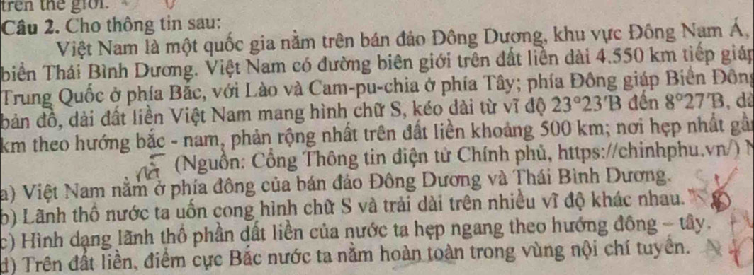 tren the gion. 
Câu 2. Cho thông tin sau: 
Việt Nam là một quốc gia nằm trên bán đảo Đông Dượng, khu vực Đông Nam Á, 
biển Thái Bình Dương. Việt Nam có đường biên giới trên đất liền dài 4.550 km tiếp giáp 
Trung Quốc ở phía Bắc, với Lào và Cam-pu-chia ở phía Tây; phía Đông giáp Biển Đông 
bản đồ, dài đất liền Việt Nam mang hình chữ S, kéo dài từ vĩ độ 23°23'B đến 8°27'B , dà 
km theo hướng bắc - nam, phản rộng nhất trên đất liền khoảng 500 km; nơi hẹp nhất gầi 
à (Nguồn: Cổng Thông tin diện tử Chính phủ, https://chinhphu.vn/) N 
a) Việt Nam nằm ở phía đông của bán đảo Đông Dương và Thái Bình Dương. 
b) Lãnh thổ nước ta uốn cong hình chữ S và trải dài trên nhiều vĩ độ khác nhau. 
c) Hình dạng lãnh thổ phần dất liền của nước ta hẹp ngang theo hướng đông - tây. 
d) Trên đất liền, điểm cực Bắc nước ta nằm hoàn toàn trong vùng nội chí tuyền.