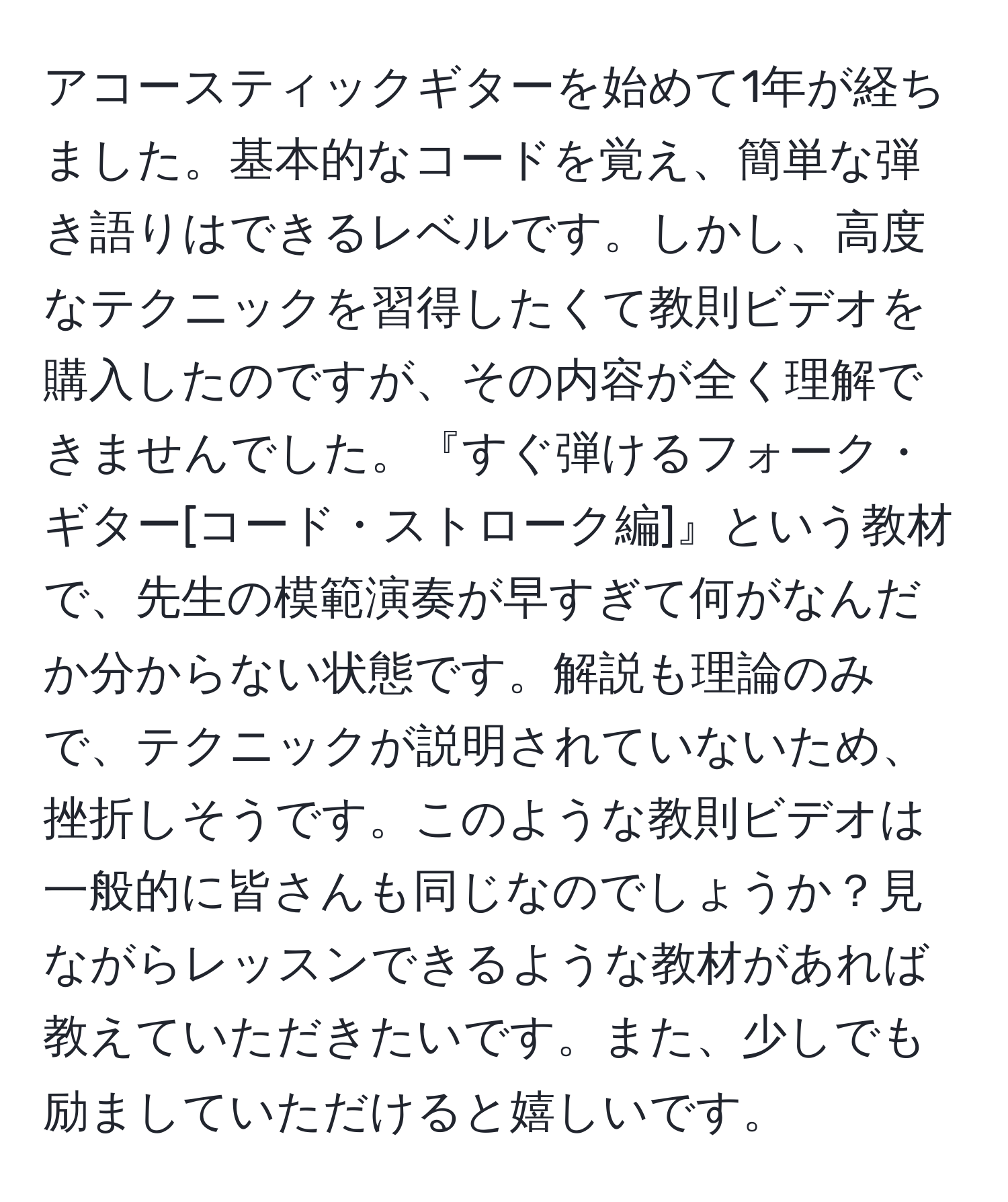 アコースティックギターを始めて1年が経ちました。基本的なコードを覚え、簡単な弾き語りはできるレベルです。しかし、高度なテクニックを習得したくて教則ビデオを購入したのですが、その内容が全く理解できませんでした。『すぐ弾けるフォーク・ギター[コード・ストローク編]』という教材で、先生の模範演奏が早すぎて何がなんだか分からない状態です。解説も理論のみで、テクニックが説明されていないため、挫折しそうです。このような教則ビデオは一般的に皆さんも同じなのでしょうか？見ながらレッスンできるような教材があれば教えていただきたいです。また、少しでも励ましていただけると嬉しいです。