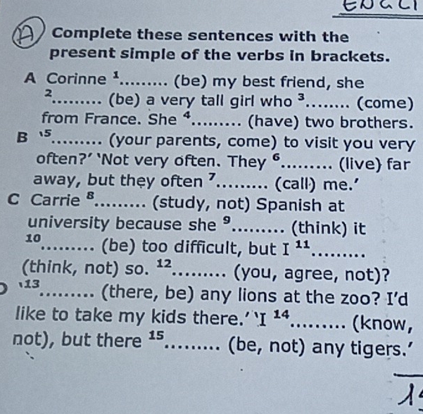 ENACI 
Complete these sentences with the 
present simple of the verbs in brackets. 
A Corinne ¹......... (be) my best friend, she 
2_ (be) a very tall girl who^3 _ (come) 
from France. She ⁴.. . (have) two brothers. 
B5_ . (your parents, come) to visit you very 
often?’ ‘Not very often. T h a y^6 _ (live) far 
away, but they often 7._ . (call) me.' 
C Carrie ª._ (study, not) Spanish at 
university because she °._ (think) it 
10_ (be) too difficult, but I^(11) _ 
(think, not) so. 12 _. (you, agree, not)? 
13_ . (there, be) any lions at the zoo? I’d 
like to take my kids there.' I^(14) _ (know, 
not), but there 15,_ (be, not) any tigers.’ 
_