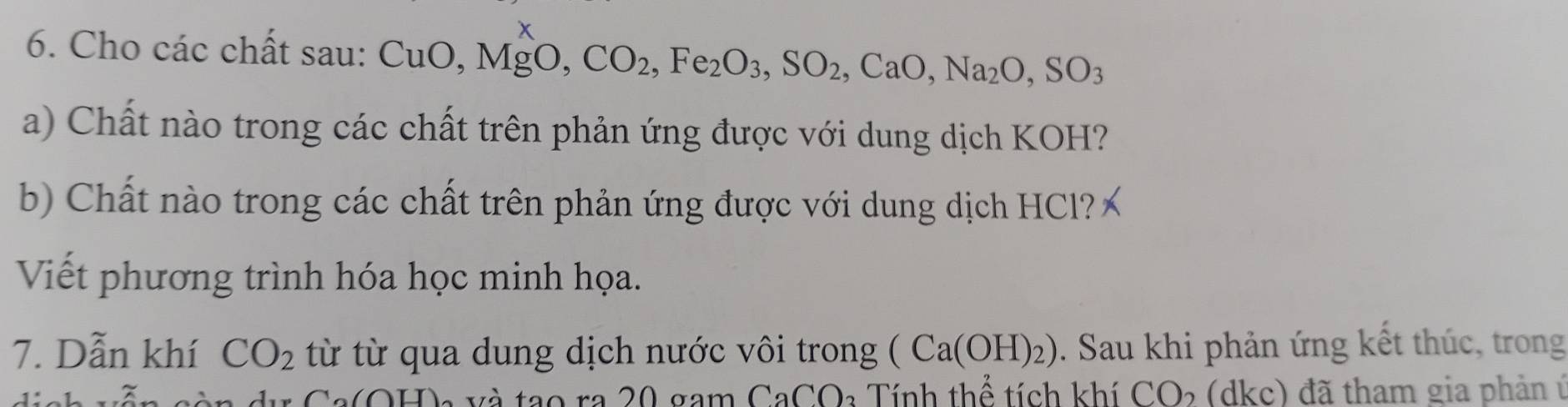 Cho các chất sau: CuO, MgO, CO_2, Fe_2O_3, SO_2, CaO, Na_2O, SO_3
a) Chất nào trong các chất trên phản ứng được với dung dịch KOH? 
b) Chất nào trong các chất trên phản ứng được với dung dịch HCl? 
Viết phương trình hóa học minh họa. 
7. Dẫn khí CO_2 từ từ qua dung dịch nước vôi trong (Ca(OH)_2). Sau khi phản ứng kết thúc, trong
CaCO * Tính thể tích khí CO₂ (dkc) đã tham gia phản ú