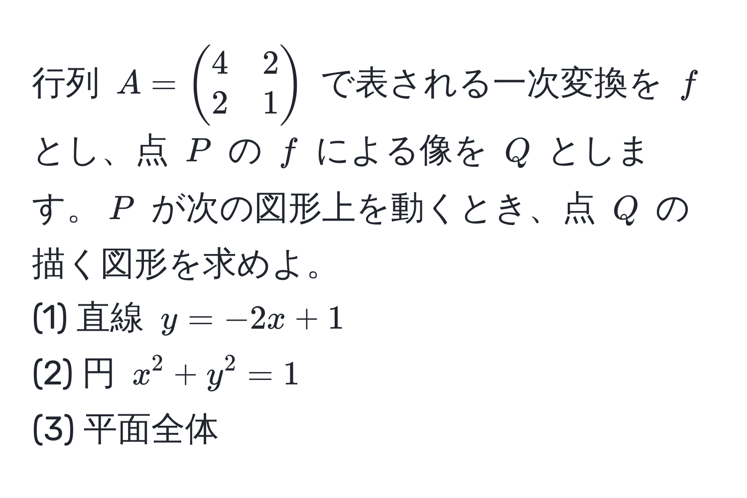 行列 $A = beginpmatrix 4 & 2  2 & 1 endpmatrix$ で表される一次変換を $f$ とし、点 $P$ の $f$ による像を $Q$ とします。$P$ が次の図形上を動くとき、点 $Q$ の描く図形を求めよ。  
(1) 直線 $y = -2x + 1$  
(2) 円 $x^2 + y^2 = 1$  
(3) 平面全体