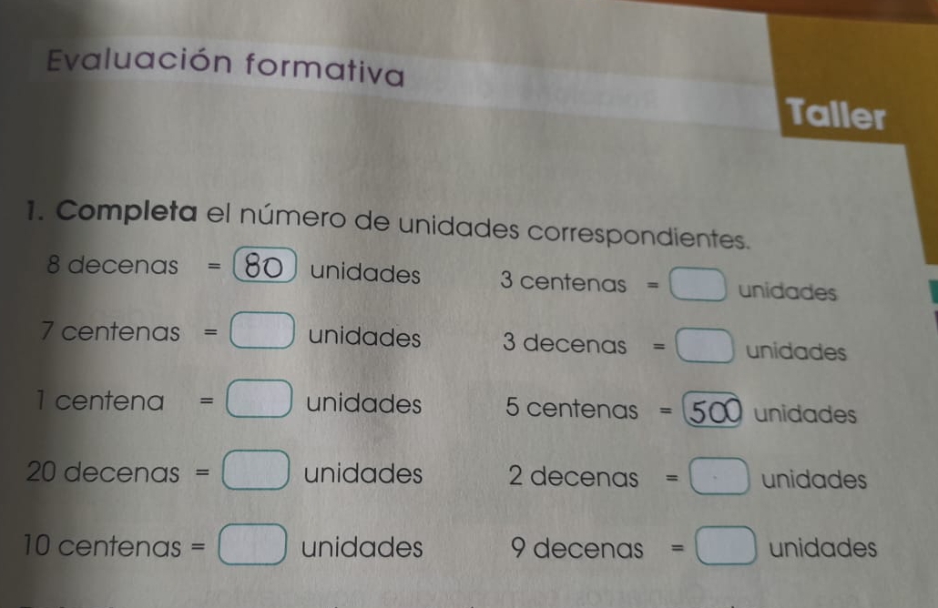 Evaluación formativa 
Taller 
1. Completa el número de unidades correspondientes.
8 decenas = 80 unidades 3 centenas =□ unidades
7 centenas =□ unidades 3 decenas =□ unidades
1 centena =□ unidades 5 centenas =500 unidades
20 decenas =□ unidades 2 decenas =□ unidades
10 centenas =□ unidades 9 decenas =□ unidades