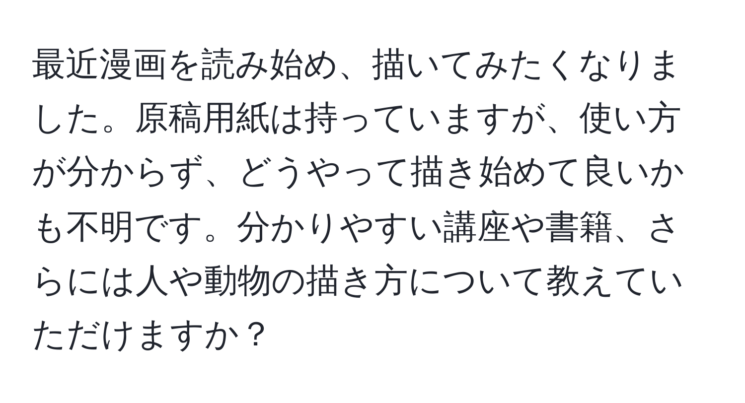 最近漫画を読み始め、描いてみたくなりました。原稿用紙は持っていますが、使い方が分からず、どうやって描き始めて良いかも不明です。分かりやすい講座や書籍、さらには人や動物の描き方について教えていただけますか？